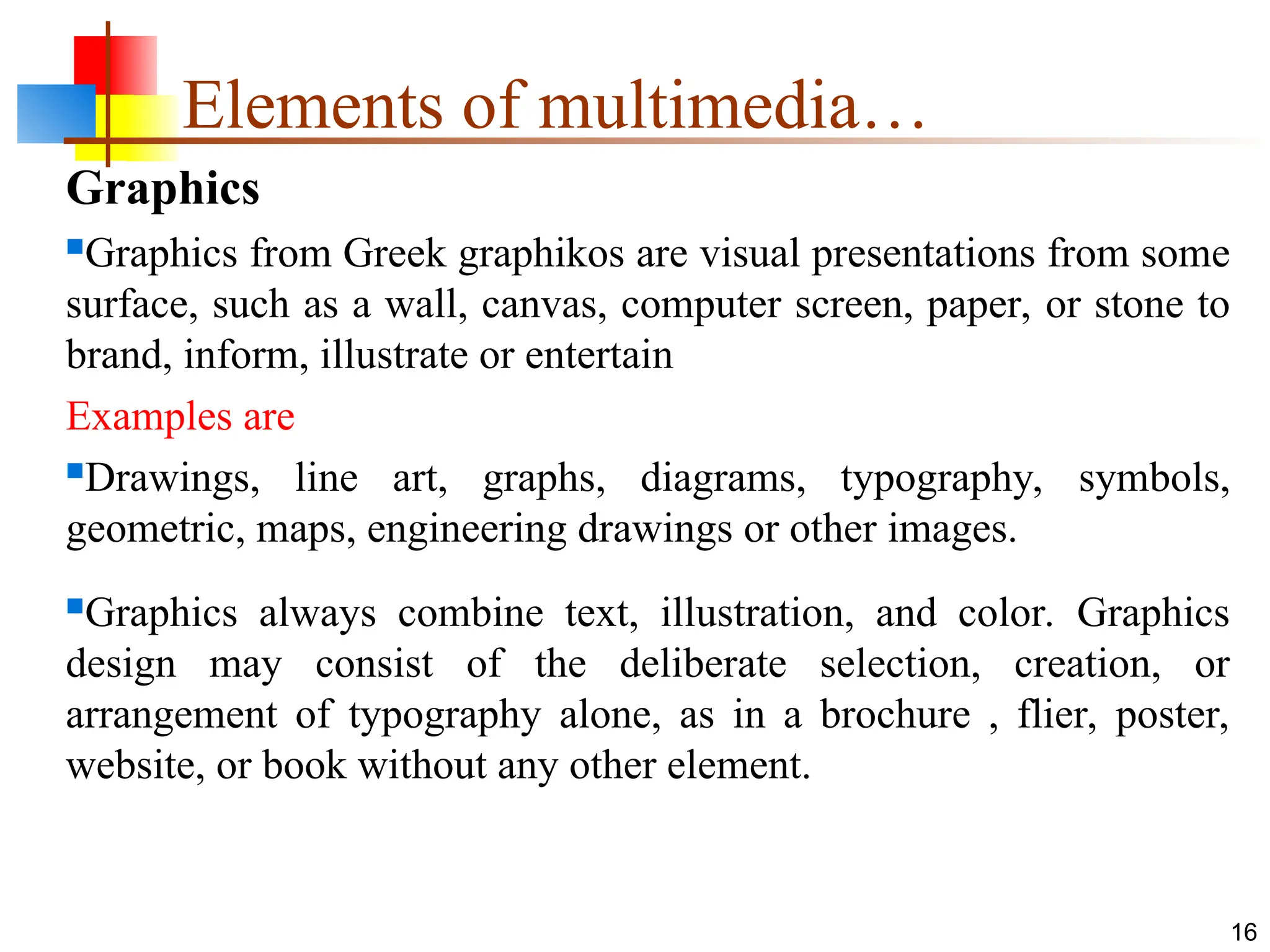 Graphics
Graphics from Greek graphikos are visual presentations from some
surface, such as a wall, canvas, computer screen, paper, or stone to
brand, inform, illustrate or entertain
Examples are
Drawings, line art, graphs, diagrams, typography, symbols,
geometric, maps, engineering drawings or other images.
Graphics always combine text, illustration, and color. Graphics
design may consist of the deliberate selection, creation, or
arrangement of typography alone, as in a brochure , flier, poster,
website, or book without any other element.
16
Elements of multimedia…
 