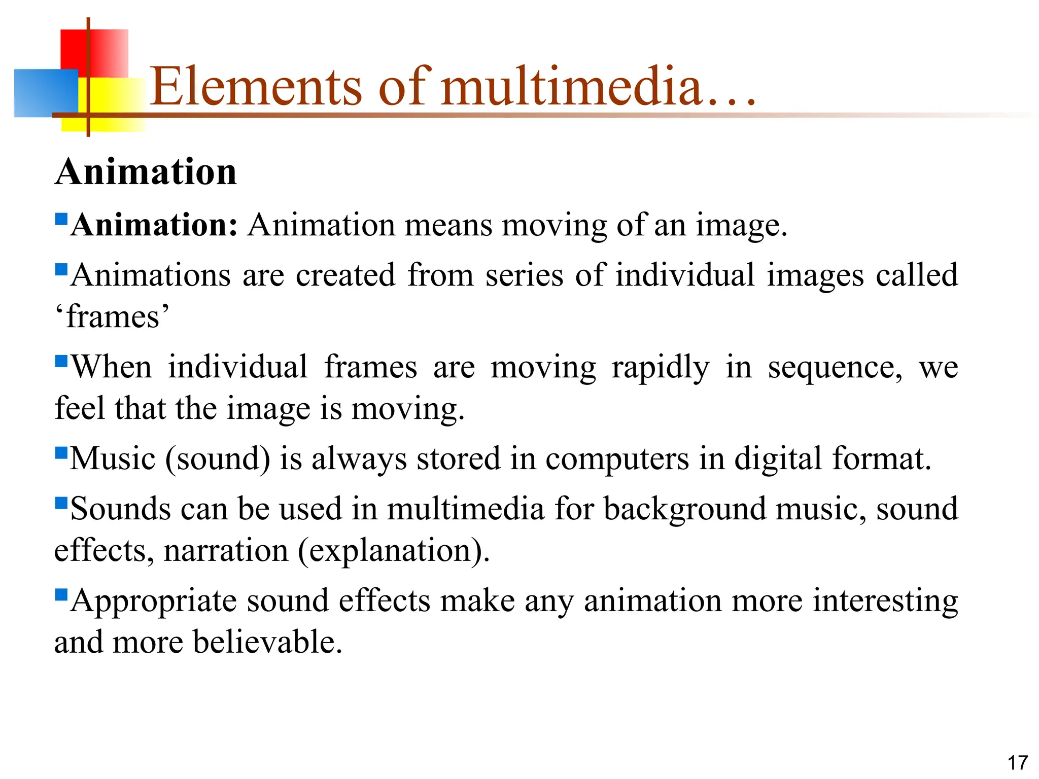 Animation
Animation: Animation means moving of an image.
Animations are created from series of individual images called
‘frames’
When individual frames are moving rapidly in sequence, we
feel that the image is moving.
Music (sound) is always stored in computers in digital format.
Sounds can be used in multimedia for background music, sound
effects, narration (explanation).
Appropriate sound effects make any animation more interesting
and more believable.
17
Elements of multimedia…
 