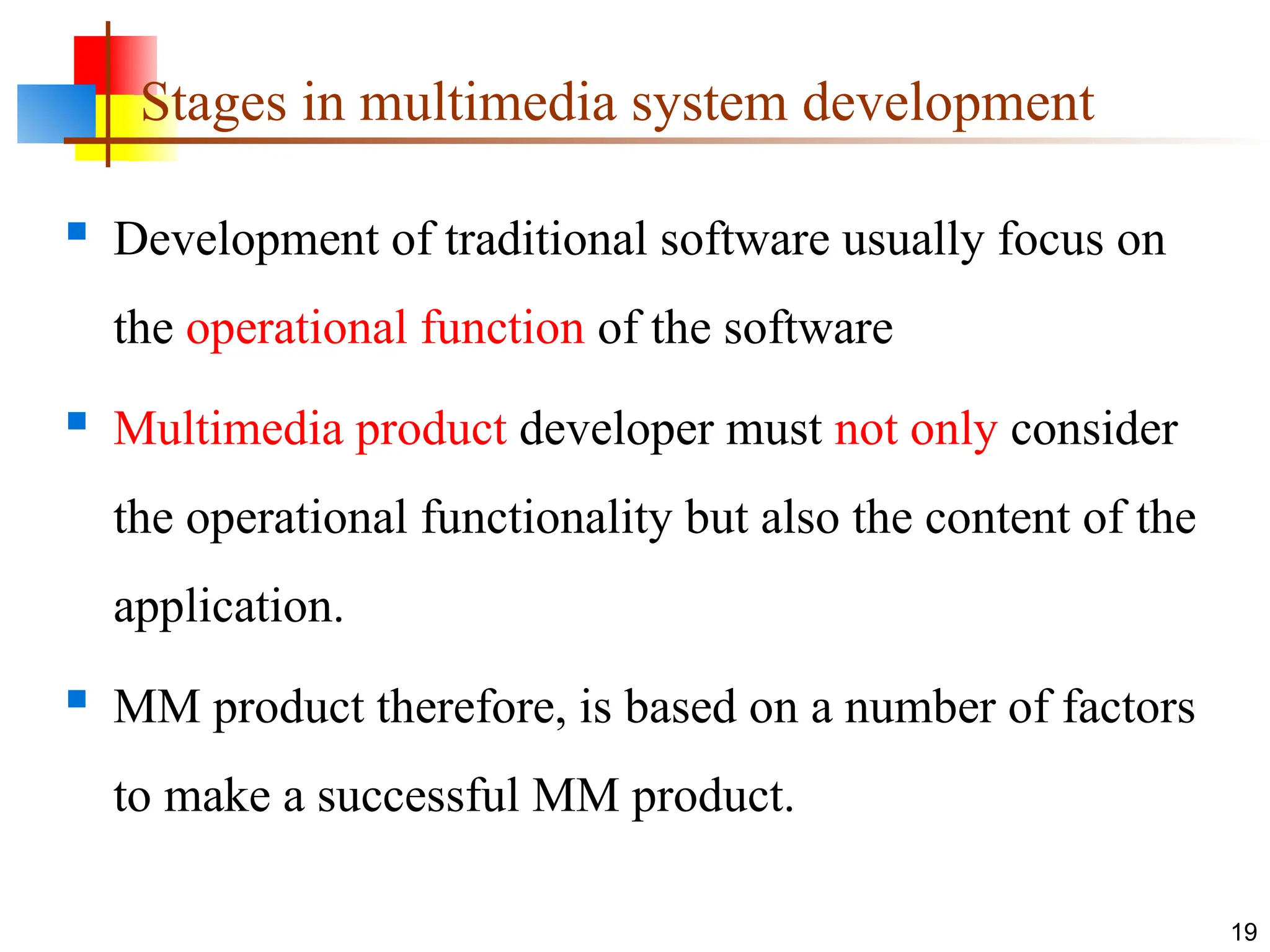 Stages in multimedia system development
 Development of traditional software usually focus on
the operational function of the software
 Multimedia product developer must not only consider
the operational functionality but also the content of the
application.
 MM product therefore, is based on a number of factors
to make a successful MM product.
19
 