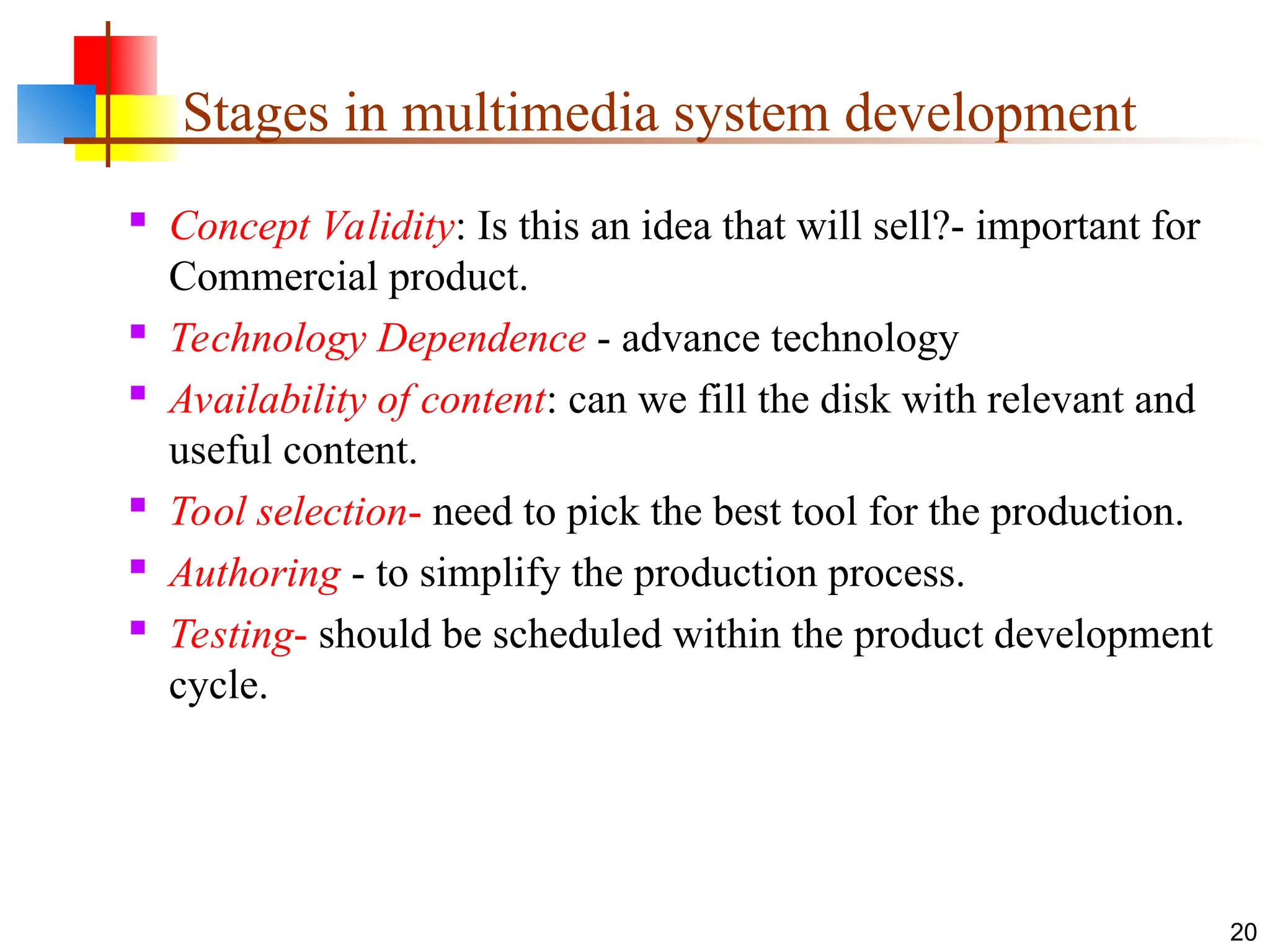  Concept Validity: Is this an idea that will sell?- important for
Commercial product.
 Technology Dependence - advance technology
 Availability of content: can we fill the disk with relevant and
useful content.
 Tool selection- need to pick the best tool for the production.
 Authoring - to simplify the production process.
 Testing- should be scheduled within the product development
cycle.
20
Stages in multimedia system development
 