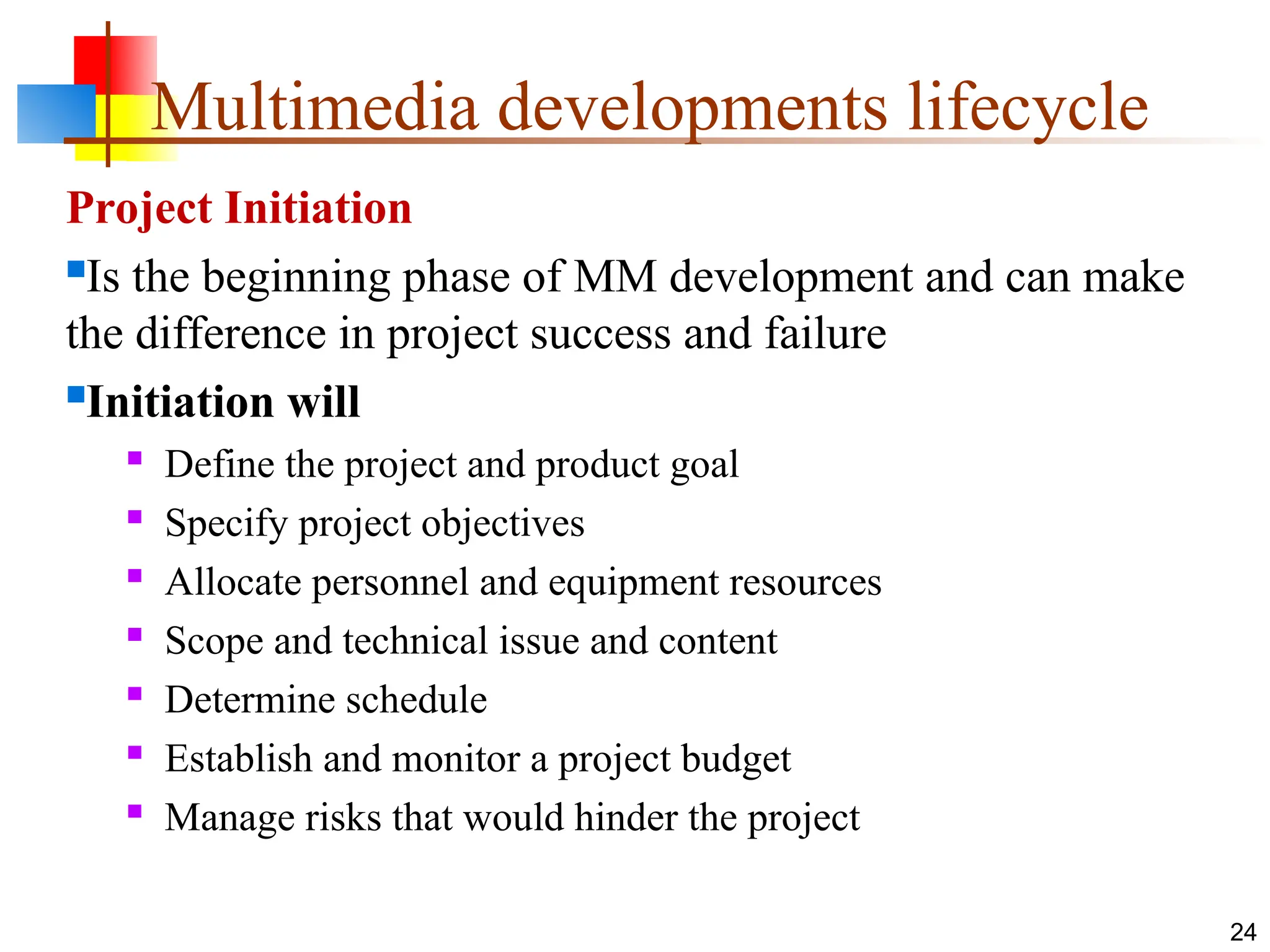 Project Initiation
Is the beginning phase of MM development and can make
the difference in project success and failure
Initiation will

Define the project and product goal

Specify project objectives

Allocate personnel and equipment resources

Scope and technical issue and content

Determine schedule

Establish and monitor a project budget

Manage risks that would hinder the project
24
Multimedia developments lifecycle
 