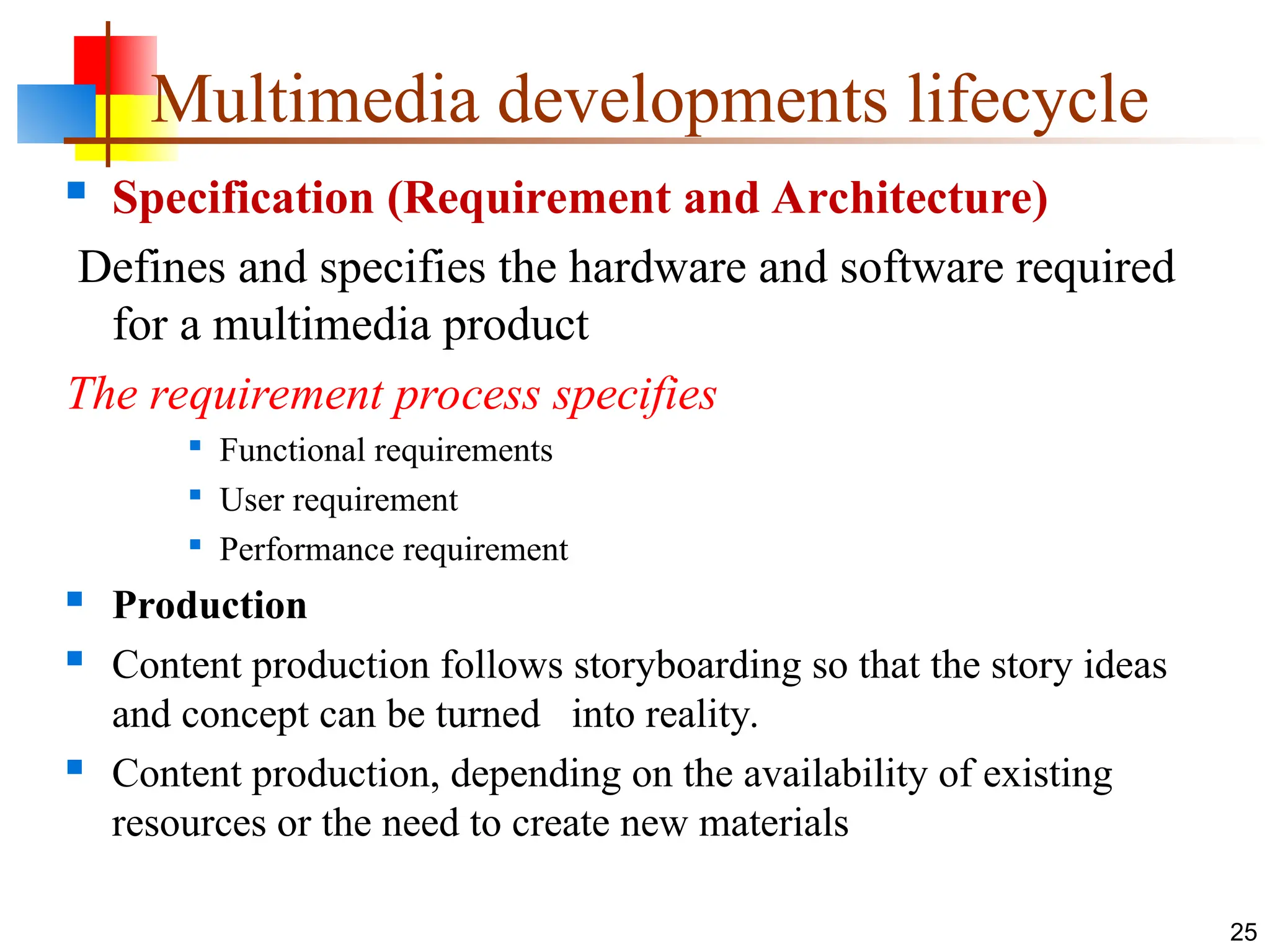  Specification (Requirement and Architecture)
Defines and specifies the hardware and software required
for a multimedia product
The requirement process specifies

Functional requirements

User requirement

Performance requirement
 Production
 Content production follows storyboarding so that the story ideas
and concept can be turned into reality.
 Content production, depending on the availability of existing
resources or the need to create new materials
25
Multimedia developments lifecycle
 