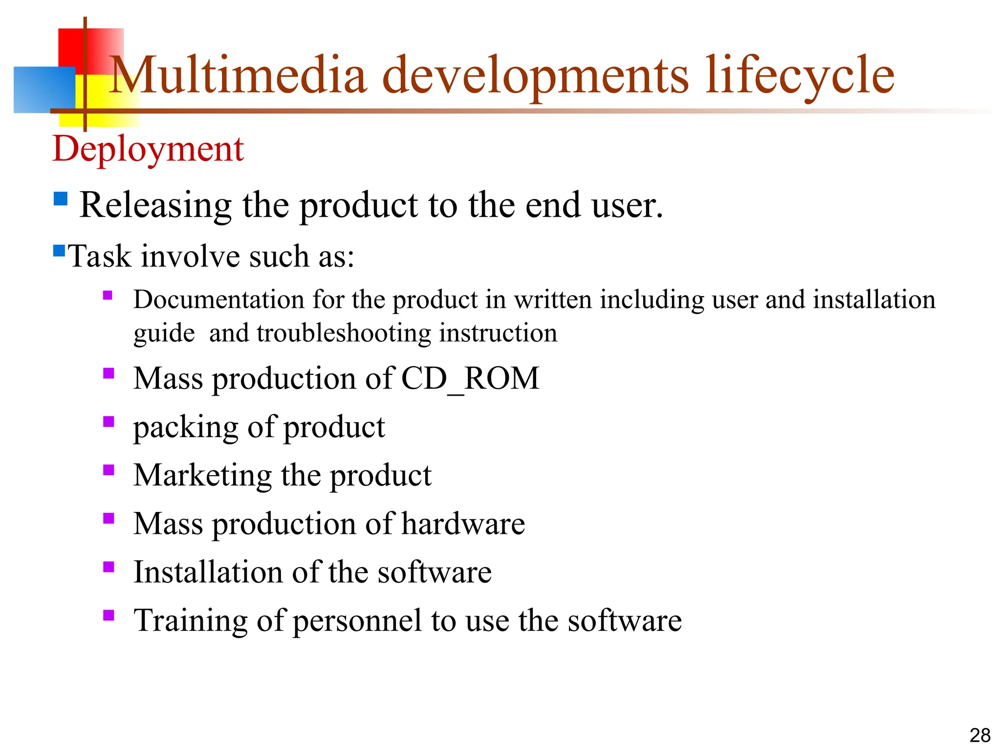 Deployment
 Releasing the product to the end user.
Task involve such as:
 Documentation for the product in written including user and installation
guide and troubleshooting instruction
 Mass production of CD_ROM
 packing of product
 Marketing the product
 Mass production of hardware
 Installation of the software
 Training of personnel to use the software
28
Multimedia developments lifecycle
 
