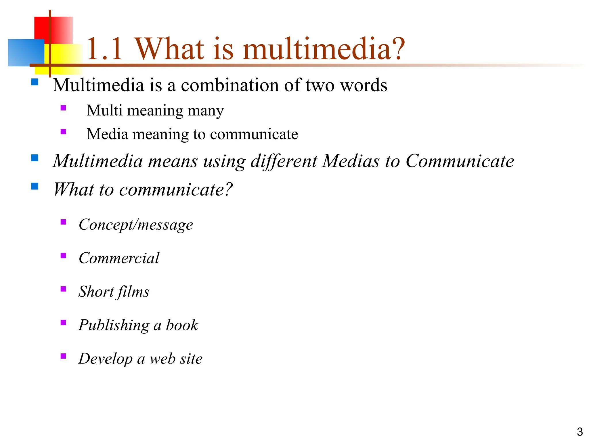 1.1 What is multimedia?
3
 Multimedia is a combination of two words
 Multi meaning many
 Media meaning to communicate
 Multimedia means using different Medias to Communicate
 What to communicate?
 Concept/message
 Commercial
 Short films
 Publishing a book
 Develop a web site
 