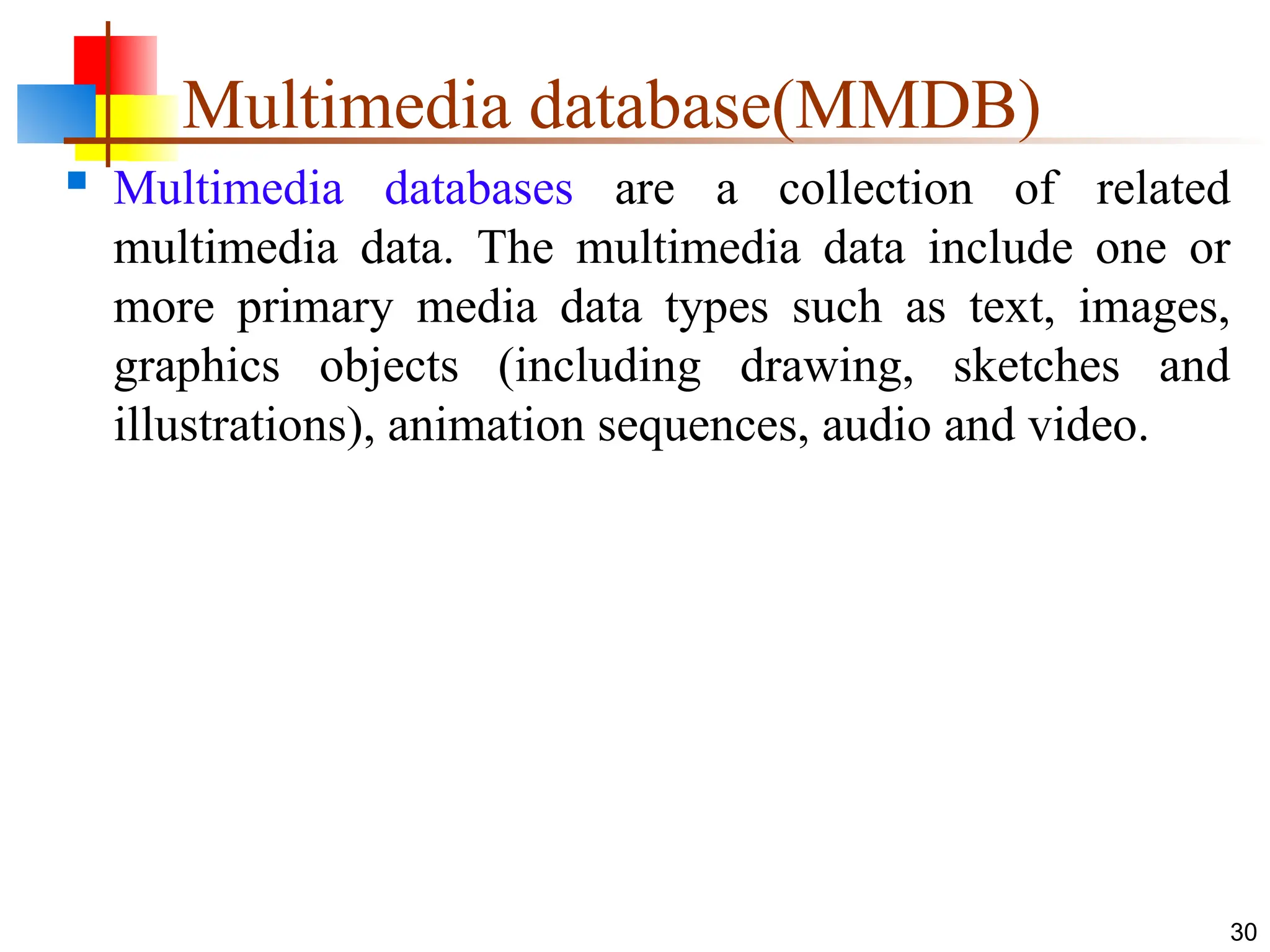 Multimedia database(MMDB)
 Multimedia databases are a collection of related
multimedia data. The multimedia data include one or
more primary media data types such as text, images,
graphics objects (including drawing, sketches and
illustrations), animation sequences, audio and video.
30
 