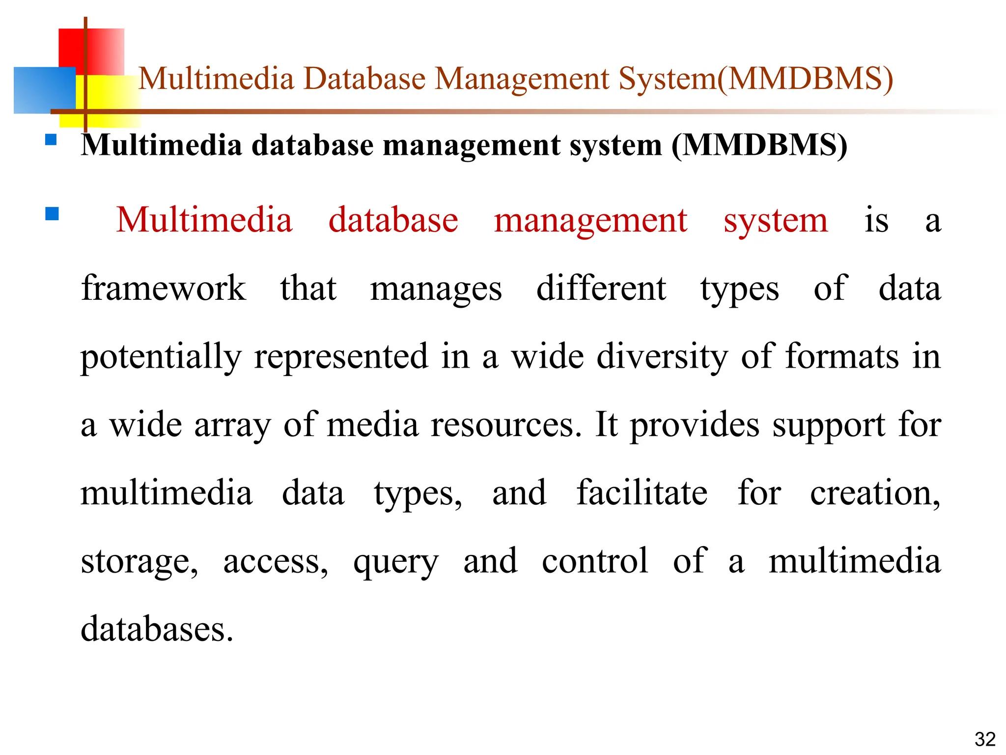 Multimedia Database Management System(MMDBMS)
 Multimedia database management system (MMDBMS)
 Multimedia database management system is a
framework that manages different types of data
potentially represented in a wide diversity of formats in
a wide array of media resources. It provides support for
multimedia data types, and facilitate for creation,
storage, access, query and control of a multimedia
databases.
32
 