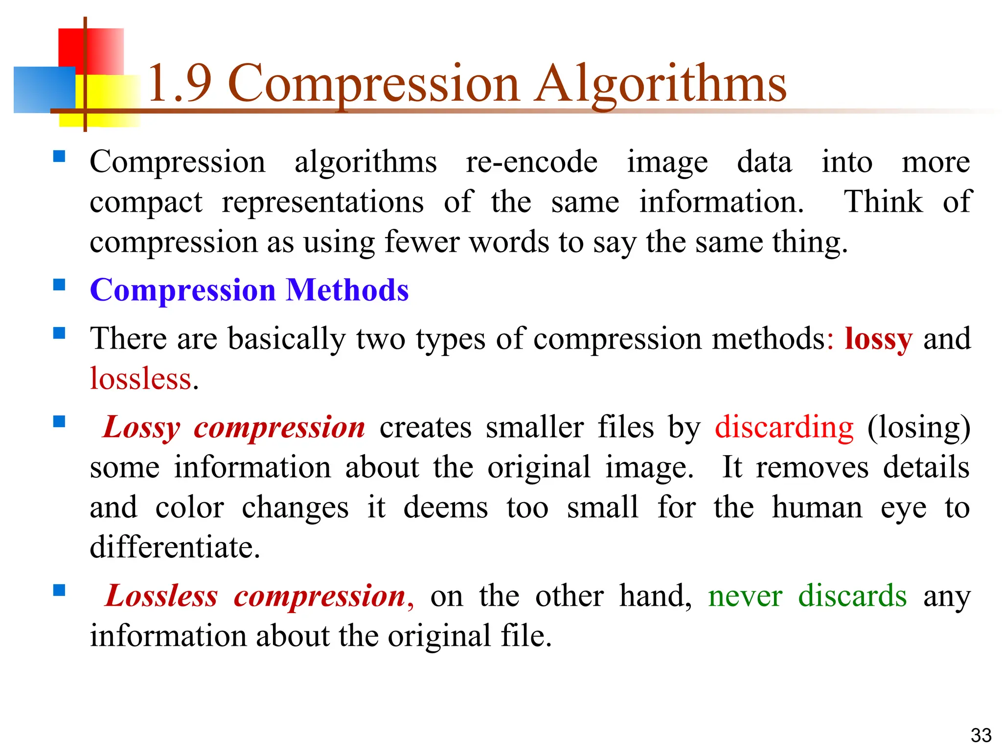 1.9 Compression Algorithms
 Compression algorithms re-encode image data into more
compact representations of the same information. Think of
compression as using fewer words to say the same thing.
 Compression Methods
 There are basically two types of compression methods: lossy and
lossless.
 Lossy compression creates smaller files by discarding (losing)
some information about the original image. It removes details
and color changes it deems too small for the human eye to
differentiate.
 Lossless compression, on the other hand, never discards any
information about the original file.
33
 