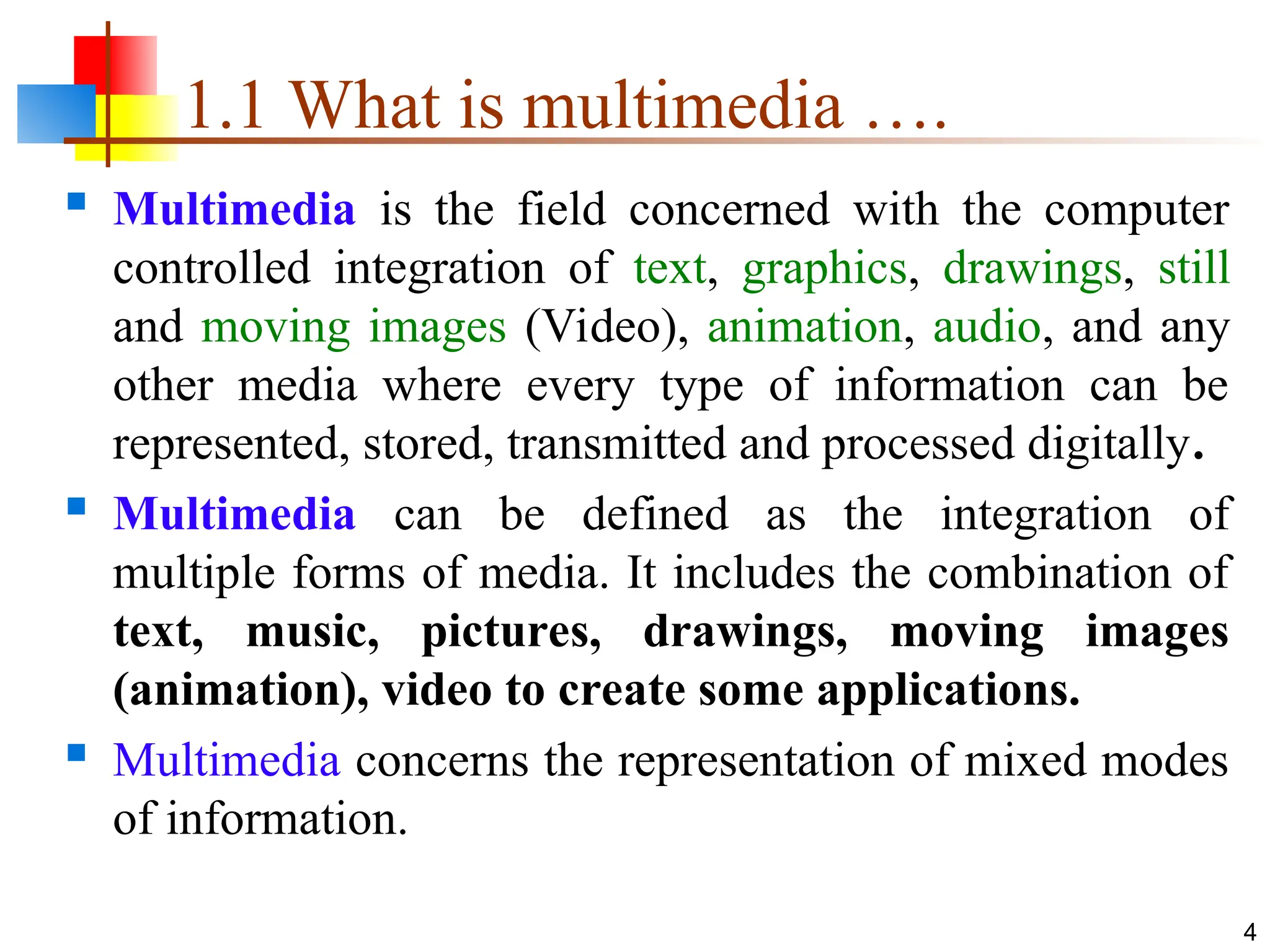  Multimedia is the field concerned with the computer
controlled integration of text, graphics, drawings, still
and moving images (Video), animation, audio, and any
other media where every type of information can be
represented, stored, transmitted and processed digitally.
 Multimedia can be defined as the integration of
multiple forms of media. It includes the combination of
text, music, pictures, drawings, moving images
(animation), video to create some applications.
 Multimedia concerns the representation of mixed modes
of information.
4
1.1 What is multimedia ….
 