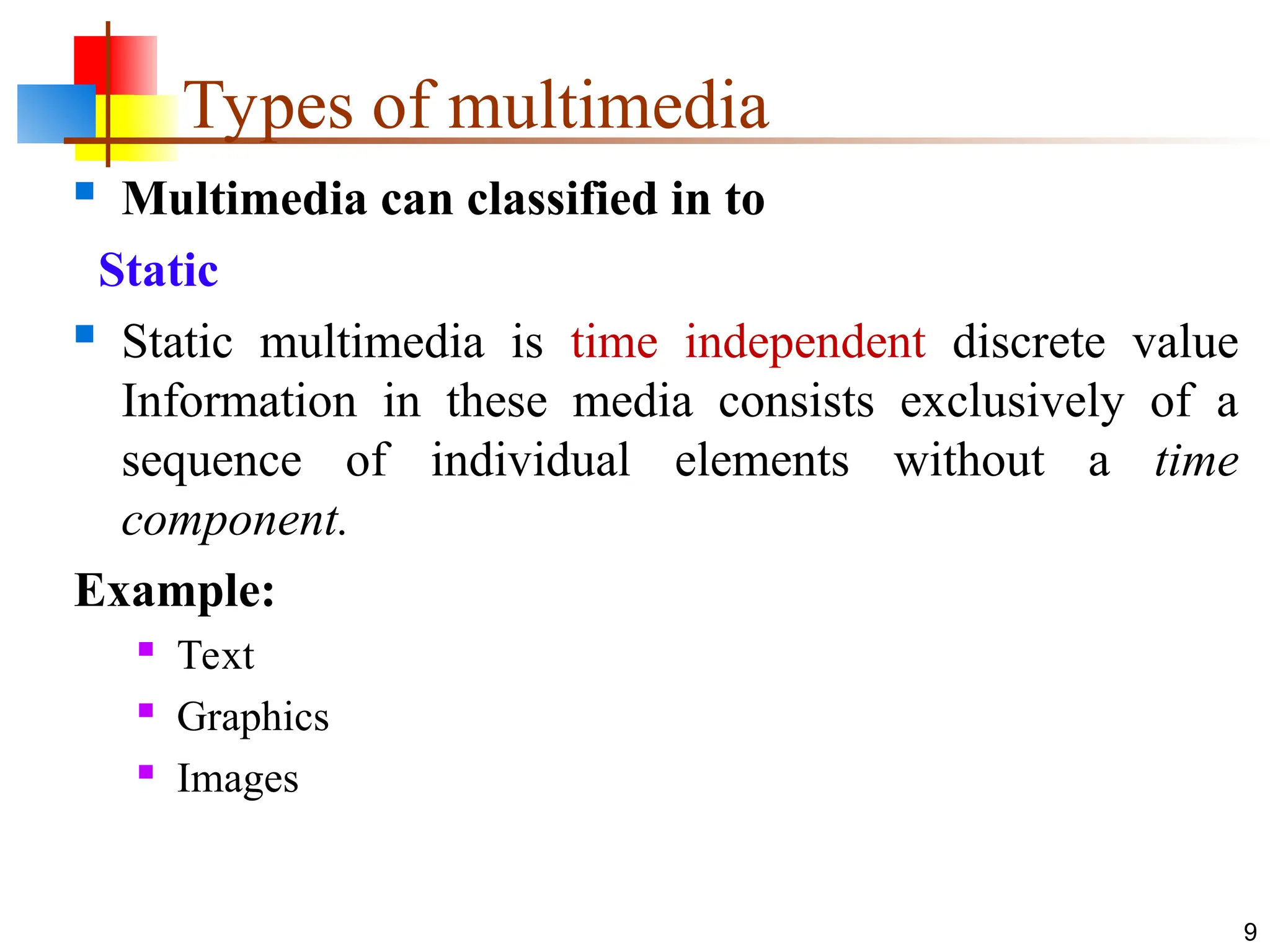 Types of multimedia
 Multimedia can classified in to
Static
 Static multimedia is time independent discrete value
Information in these media consists exclusively of a
sequence of individual elements without a time
component.
Example:
 Text
 Graphics
 Images
9
 