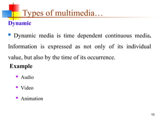 Dynamic
 Dynamic media is time dependent continuous media.
Information is expressed as not only of its individual
value, but also by the time of its occurrence.
Example
 Audio
 Video
 Animation
10
Types of multimedia…
 