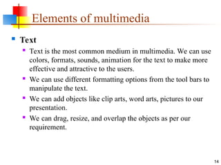  Text
 Text is the most common medium in multimedia. We can use
colors, formats, sounds, animation for the text to make more
effective and attractive to the users.
 We can use different formatting options from the tool bars to
manipulate the text.
 We can add objects like clip arts, word arts, pictures to our
presentation.
 We can drag, resize, and overlap the objects as per our
requirement.
14
Elements of multimedia
 