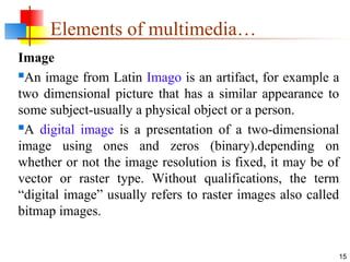 Image
An image from Latin Imago is an artifact, for example a
two dimensional picture that has a similar appearance to
some subject-usually a physical object or a person.
A digital image is a presentation of a two-dimensional
image using ones and zeros (binary).depending on
whether or not the image resolution is fixed, it may be of
vector or raster type. Without qualifications, the term
“digital image” usually refers to raster images also called
bitmap images.
15
Elements of multimedia…
 