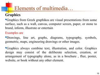 Graphics
Graphics from Greek graphikos are visual presentations from some
surface, such as a wall, canvas, computer screen, paper, or stone to
brand, inform, illustrate or entertain
Examples are
Drawings, line art, graphs, diagrams, typography, symbols,
geometric, maps, engineering drawings or other images.
Graphics always combine text, illustration, and color. Graphics
design may consist of the deliberate selection, creation, or
arrangement of typography alone, as in a brochure , flier, poster,
website, or book without any other element.
16
Elements of multimedia…
 
