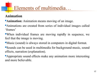 Animation
Animation: Animation means moving of an image.
Animations are created from series of individual images called
‘frames’
When individual frames are moving rapidly in sequence, we
feel that the image is moving.
Music (sound) is always stored in computers in digital format.
Sounds can be used in multimedia for background music, sound
effects, narration (explanation).
Appropriate sound effects make any animation more interesting
and more believable.
17
Elements of multimedia…
 