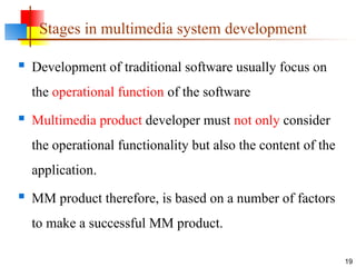 Stages in multimedia system development
 Development of traditional software usually focus on
the operational function of the software
 Multimedia product developer must not only consider
the operational functionality but also the content of the
application.
 MM product therefore, is based on a number of factors
to make a successful MM product.
19
 