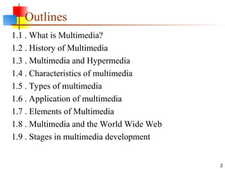 Outlines
1.1 . What is Multimedia?
1.2 . History of Multimedia
1.3 . Multimedia and Hypermedia
1.4 . Characteristics of multimedia
1.5 . Types of multimedia
1.6 . Application of multimedia
1.7 . Elements of Multimedia
1.8 . Multimedia and the World Wide Web
1.9 . Stages in multimedia development
2
 
