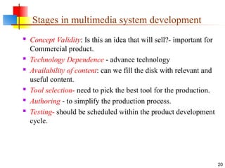  Concept Validity: Is this an idea that will sell?- important for
Commercial product.
 Technology Dependence - advance technology
 Availability of content: can we fill the disk with relevant and
useful content.
 Tool selection- need to pick the best tool for the production.
 Authoring - to simplify the production process.
 Testing- should be scheduled within the product development
cycle.
20
Stages in multimedia system development
 