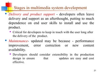  Delivery and product support - developers often leave
delivery and support as an afterthought, putting to much
dependence on end user skills to install and use the
product.

Critical for developers to keep in touch with the user long after
the delivery of the product.
 Maintenance- updated may be because - performance
improvement, error correction or new content
availability.

Developers should consider extensibility in the production
design to ensure that updates are easy and cost
effective.
21
Stages in multimedia system development
 