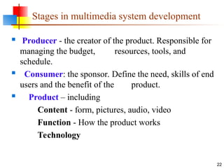  Producer - the creator of the product. Responsible for
managing the budget, resources, tools, and
schedule.
 Consumer: the sponsor. Define the need, skills of end
users and the benefit of the product.
 Product – including
Content - form, pictures, audio, video
Function - How the product works
Technology
22
Stages in multimedia system development
 