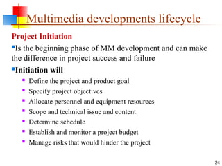 Project Initiation
Is the beginning phase of MM development and can make
the difference in project success and failure
Initiation will

Define the project and product goal

Specify project objectives

Allocate personnel and equipment resources

Scope and technical issue and content

Determine schedule

Establish and monitor a project budget

Manage risks that would hinder the project
24
Multimedia developments lifecycle
 