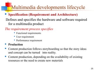  Specification (Requirement and Architecture)
Defines and specifies the hardware and software required
for a multimedia product
The requirement process specifies

Functional requirements

User requirement

Performance requirement
 Production
 Content production follows storyboarding so that the story ideas
and concept can be turned into reality.
 Content production, depending on the availability of existing
resources or the need to create new materials
25
Multimedia developments lifecycle
 