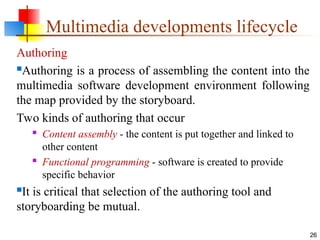 Authoring
Authoring is a process of assembling the content into the
multimedia software development environment following
the map provided by the storyboard.
Two kinds of authoring that occur
 Content assembly - the content is put together and linked to
other content
 Functional programming - software is created to provide
specific behavior
It is critical that selection of the authoring tool and
storyboarding be mutual.
26
Multimedia developments lifecycle
 