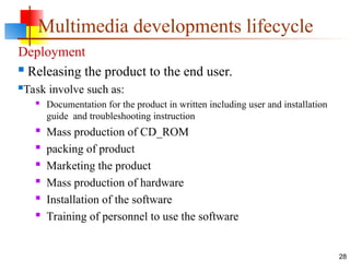 Deployment
 Releasing the product to the end user.
Task involve such as:
 Documentation for the product in written including user and installation
guide and troubleshooting instruction
 Mass production of CD_ROM
 packing of product
 Marketing the product
 Mass production of hardware
 Installation of the software
 Training of personnel to use the software
28
Multimedia developments lifecycle
 