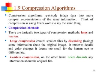 1.9 Compression Algorithms
 Compression algorithms re-encode image data into more
compact representations of the same information. Think of
compression as using fewer words to say the same thing.
 Compression Methods
 There are basically two types of compression methods: lossy and
lossless.
 Lossy compression creates smaller files by discarding (losing)
some information about the original image. It removes details
and color changes it deems too small for the human eye to
differentiate.
 Lossless compression, on the other hand, never discards any
information about the original file.
33
 