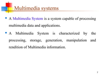Multimedia systems
 A Multimedia System is a system capable of processing
multimedia data and applications.
 A Multimedia System is characterized by the
processing, storage, generation, manipulation and
rendition of Multimedia information.
7
 
