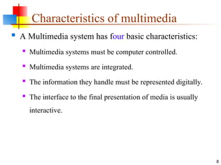 Characteristics of multimedia
 A Multimedia system has four basic characteristics:
 Multimedia systems must be computer controlled.
 Multimedia systems are integrated.
 The information they handle must be represented digitally.
 The interface to the final presentation of media is usually
interactive.
8
 