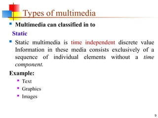 Types of multimedia
 Multimedia can classified in to
Static
 Static multimedia is time independent discrete value
Information in these media consists exclusively of a
sequence of individual elements without a time
component.
Example:
 Text
 Graphics
 Images
9
 