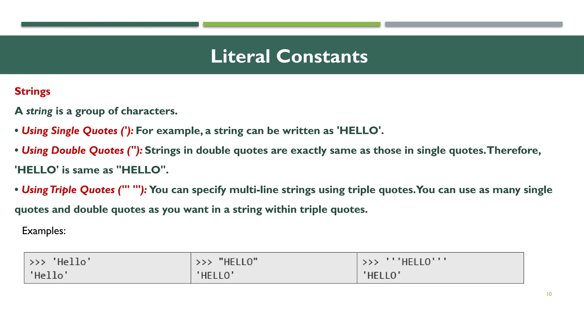 10 Literal Constants Strings A string is a group of characters. • Using Single Quotes ('): For example, a string can be written as 'HELLO'. • Using Double Quotes ("): Strings in double quotes are exactly same as those in single quotes.Therefore, 'HELLO' is same as "HELLO". • UsingTriple Quotes (''' '''): You can specify multi-line strings using triple quotes.You can use as many single quotes and double quotes as you want in a string within triple quotes. Examples: 