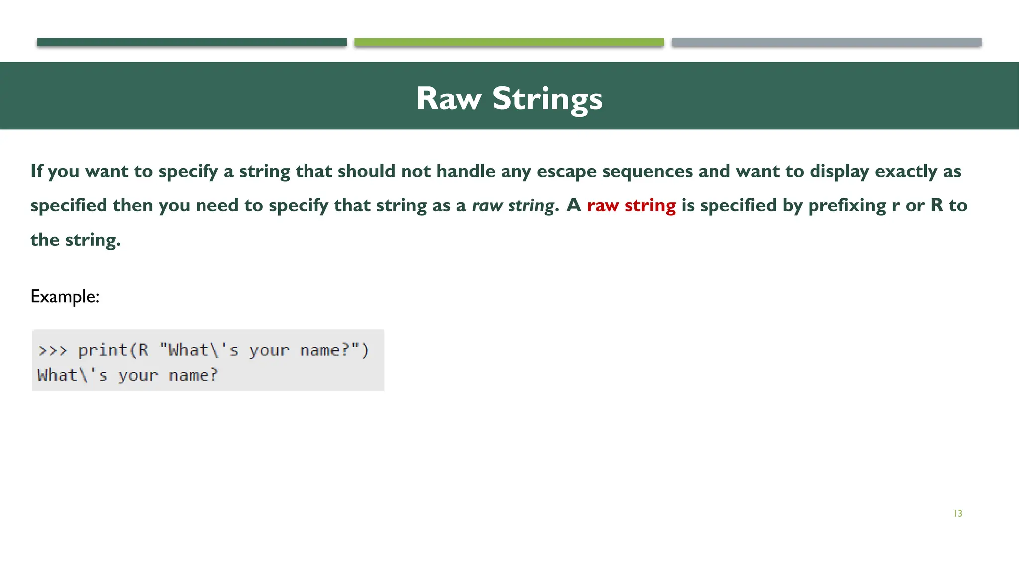 13 Raw Strings If you want to specify a string that should not handle any escape sequences and want to display exactly as specified then you need to specify that string as a raw string. A raw string is specified by prefixing r or R to the string. Example: 