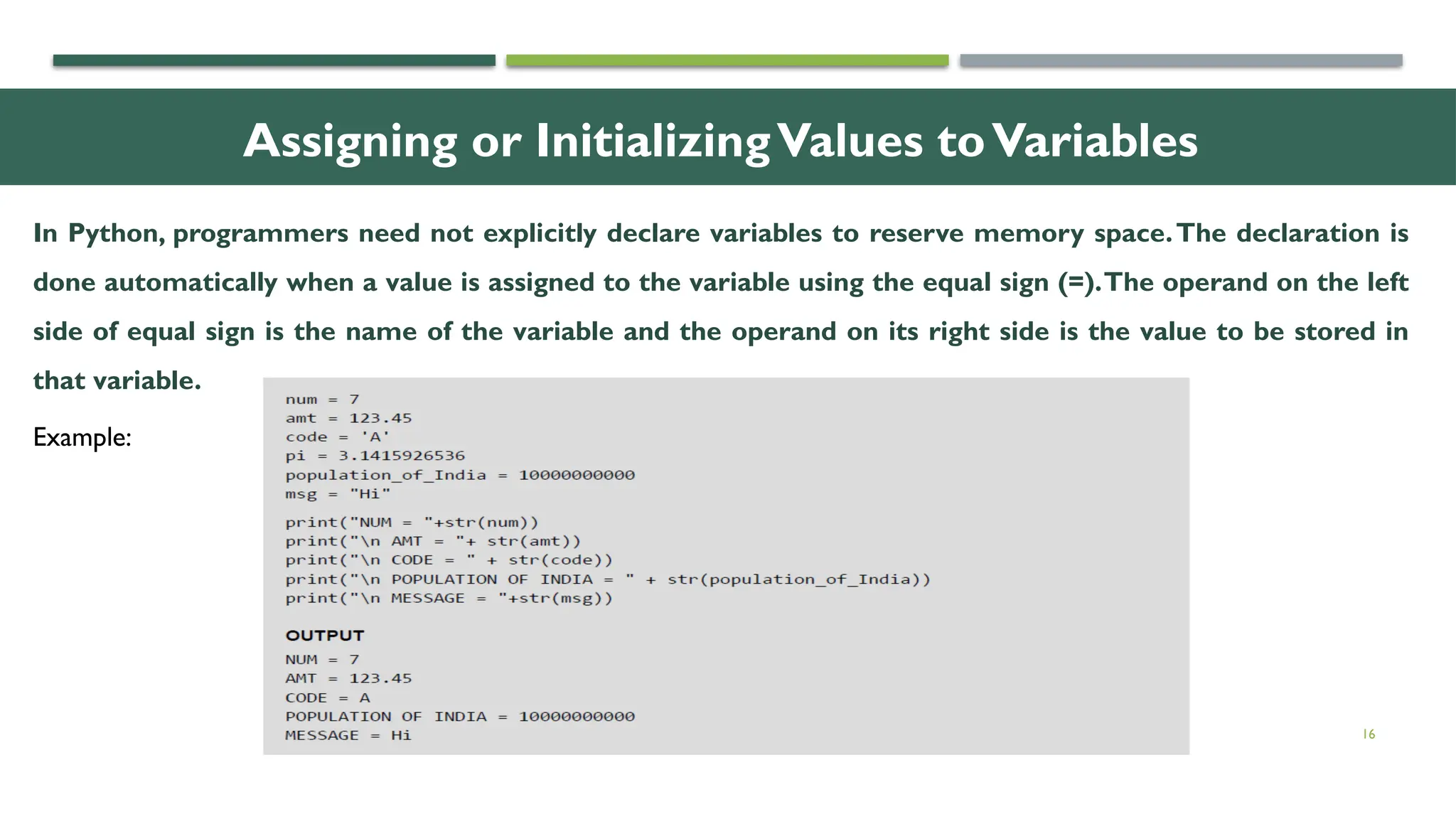 16 Assigning or InitializingValues toVariables In Python, programmers need not explicitly declare variables to reserve memory space.The declaration is done automatically when a value is assigned to the variable using the equal sign (=).The operand on the left side of equal sign is the name of the variable and the operand on its right side is the value to be stored in that variable. Example: 