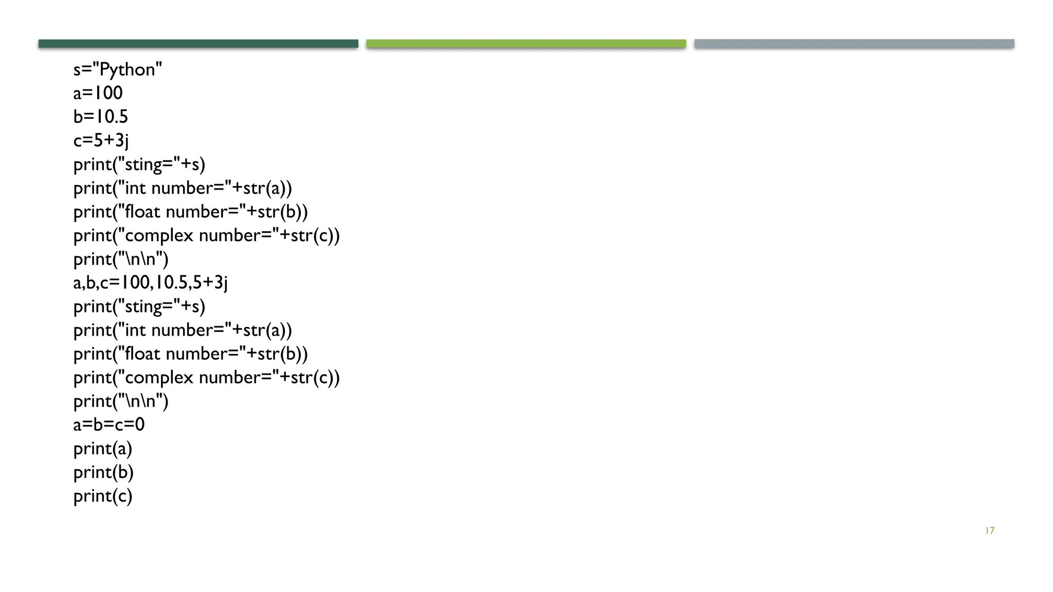 17 s="Python" a=100 b=10.5 c=5+3j print("sting="+s) print("int number="+str(a)) print("float number="+str(b)) print("complex number="+str(c)) print("nn") a,b,c=100,10.5,5+3j print("sting="+s) print("int number="+str(a)) print("float number="+str(b)) print("complex number="+str(c)) print("nn") a=b=c=0 print(a) print(b) print(c) 