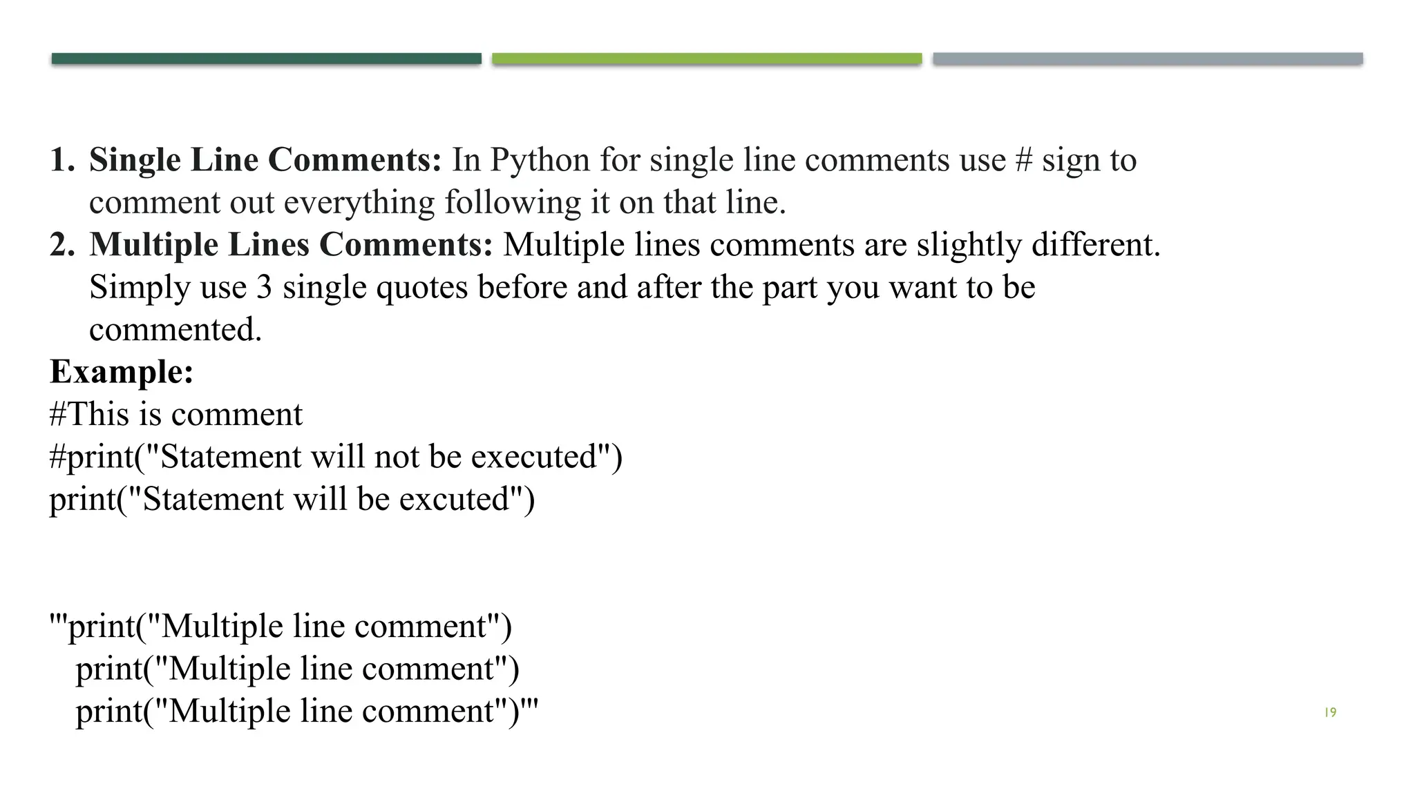 19 1. Single Line Comments: In Python for single line comments use # sign to comment out everything following it on that line. 2. Multiple Lines Comments: Multiple lines comments are slightly different. Simply use 3 single quotes before and after the part you want to be commented. Example: #This is comment #print("Statement will not be executed") print("Statement will be excuted") '''print("Multiple line comment") print("Multiple line comment") print("Multiple line comment")''' 