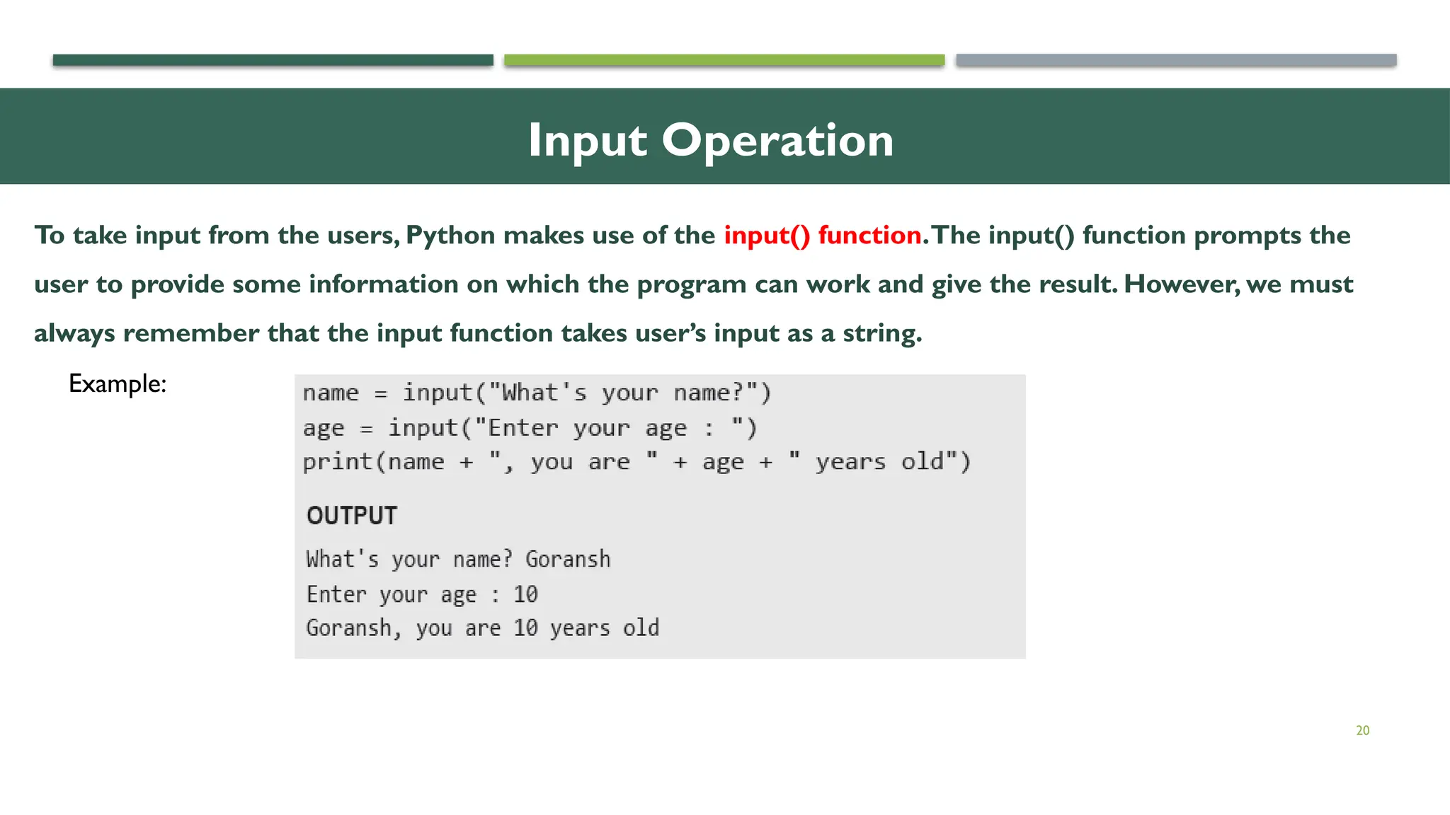 20 Input Operation To take input from the users, Python makes use of the input() function.The input() function prompts the user to provide some information on which the program can work and give the result. However, we must always remember that the input function takes user’s input as a string. Example: 