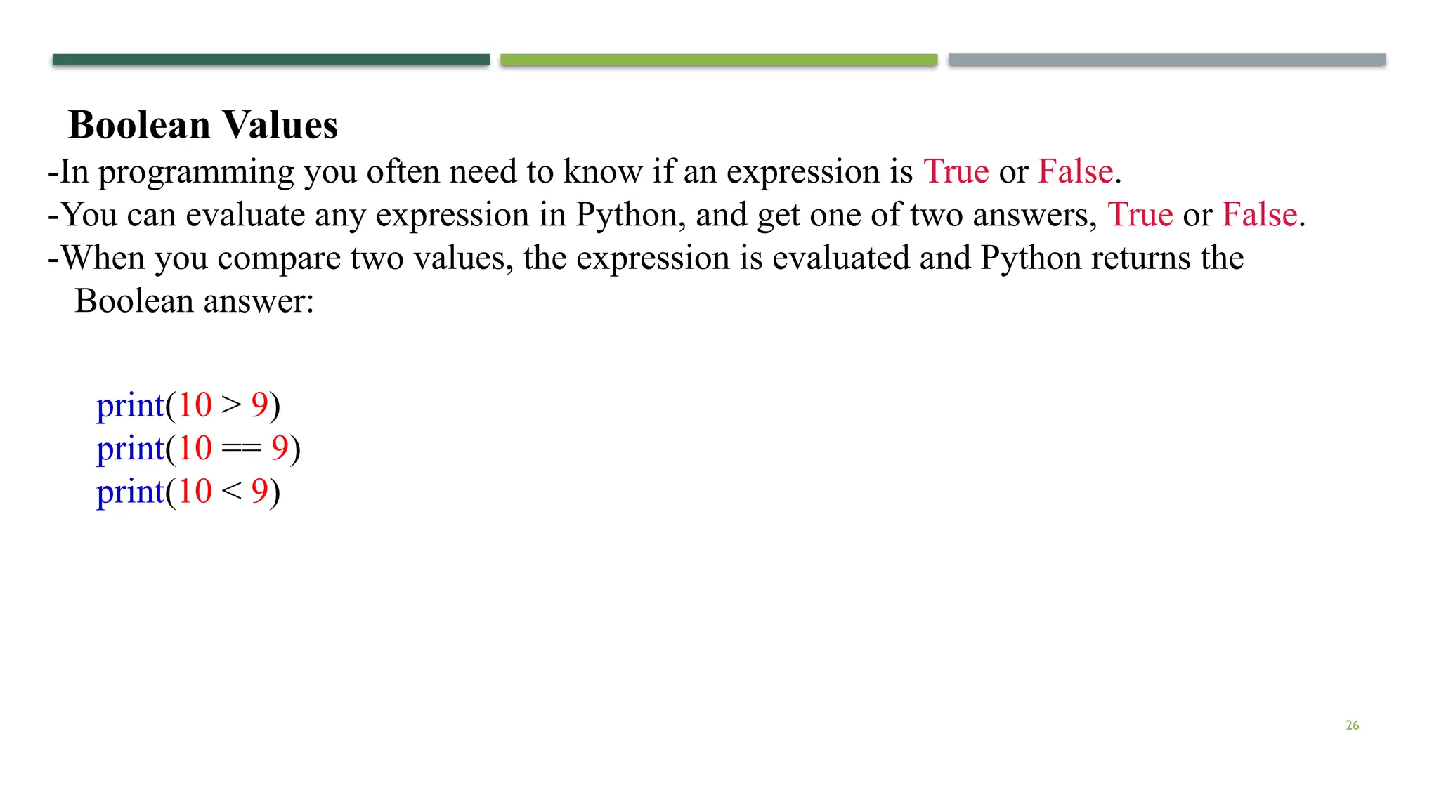 26 Boolean Values -In programming you often need to know if an expression is True or False. -You can evaluate any expression in Python, and get one of two answers, True or False. -When you compare two values, the expression is evaluated and Python returns the Boolean answer: print(10 > 9) print(10 == 9) print(10 < 9) 