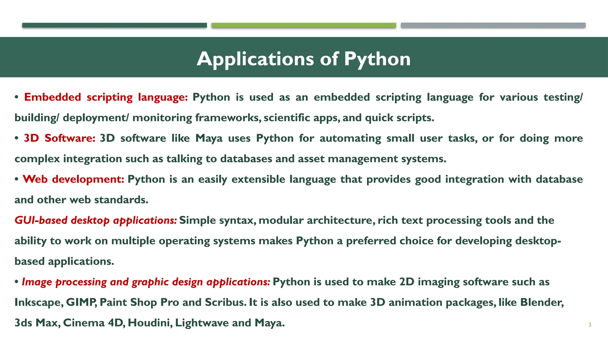 Applications of Python 3 • Embedded scripting language: Python is used as an embedded scripting language for various testing/ building/ deployment/ monitoring frameworks, scientific apps, and quick scripts. • 3D Software: 3D software like Maya uses Python for automating small user tasks, or for doing more complex integration such as talking to databases and asset management systems. • Web development: Python is an easily extensible language that provides good integration with database and other web standards. GUI-based desktop applications: Simple syntax, modular architecture, rich text processing tools and the ability to work on multiple operating systems makes Python a preferred choice for developing desktop- based applications. • Image processing and graphic design applications: Python is used to make 2D imaging software such as Inkscape, GIMP, Paint Shop Pro and Scribus. It is also used to make 3D animation packages, like Blender, 3ds Max, Cinema 4D, Houdini, Lightwave and Maya. 