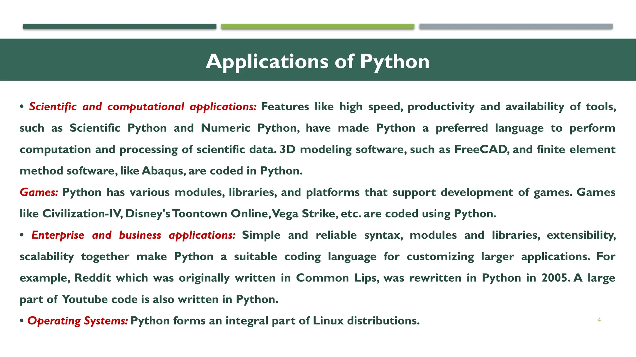 4 Applications of Python • Scientific and computational applications: Features like high speed, productivity and availability of tools, such as Scientific Python and Numeric Python, have made Python a preferred language to perform computation and processing of scientific data. 3D modeling software, such as FreeCAD, and finite element method software, like Abaqus, are coded in Python. Games: Python has various modules, libraries, and platforms that support development of games. Games like Civilization-IV, Disney'sToontown Online,Vega Strike, etc. are coded using Python. • Enterprise and business applications: Simple and reliable syntax, modules and libraries, extensibility, scalability together make Python a suitable coding language for customizing larger applications. For example, Reddit which was originally written in Common Lips, was rewritten in Python in 2005. A large part of Youtube code is also written in Python. • Operating Systems: Python forms an integral part of Linux distributions. 