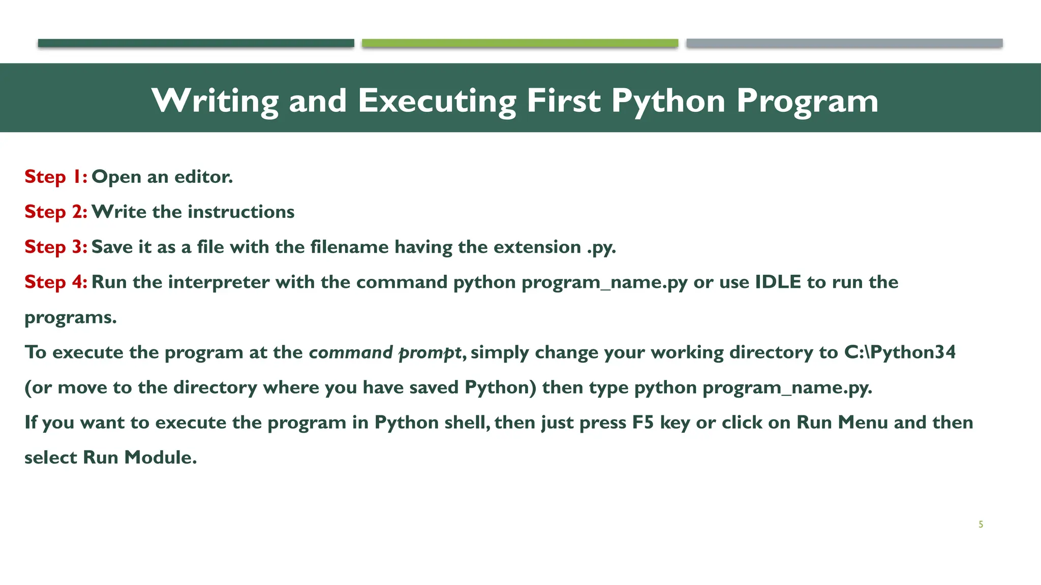 5 Writing and Executing First Python Program Step 1: Open an editor. Step 2: Write the instructions Step 3: Save it as a file with the filename having the extension .py. Step 4: Run the interpreter with the command python program_name.py or use IDLE to run the programs. To execute the program at the command prompt, simply change your working directory to C:Python34 (or move to the directory where you have saved Python) then type python program_name.py. If you want to execute the program in Python shell, then just press F5 key or click on Run Menu and then select Run Module. 