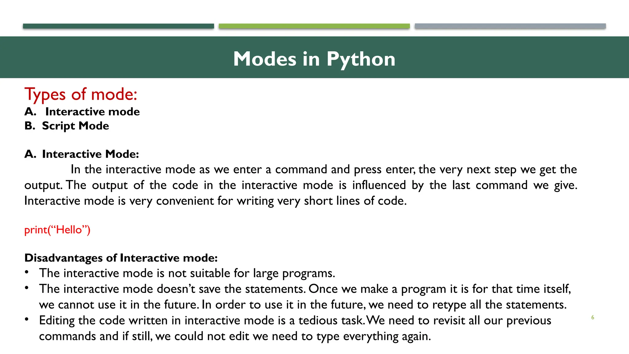 6 Types of mode: A. Interactive mode B. Script Mode A. Interactive Mode: In the interactive mode as we enter a command and press enter, the very next step we get the output. The output of the code in the interactive mode is influenced by the last command we give. Interactive mode is very convenient for writing very short lines of code. print(“Hello”) Disadvantages of Interactive mode: • The interactive mode is not suitable for large programs. • The interactive mode doesn’t save the statements. Once we make a program it is for that time itself, we cannot use it in the future. In order to use it in the future, we need to retype all the statements. • Editing the code written in interactive mode is a tedious task.We need to revisit all our previous commands and if still, we could not edit we need to type everything again. Modes in Python 