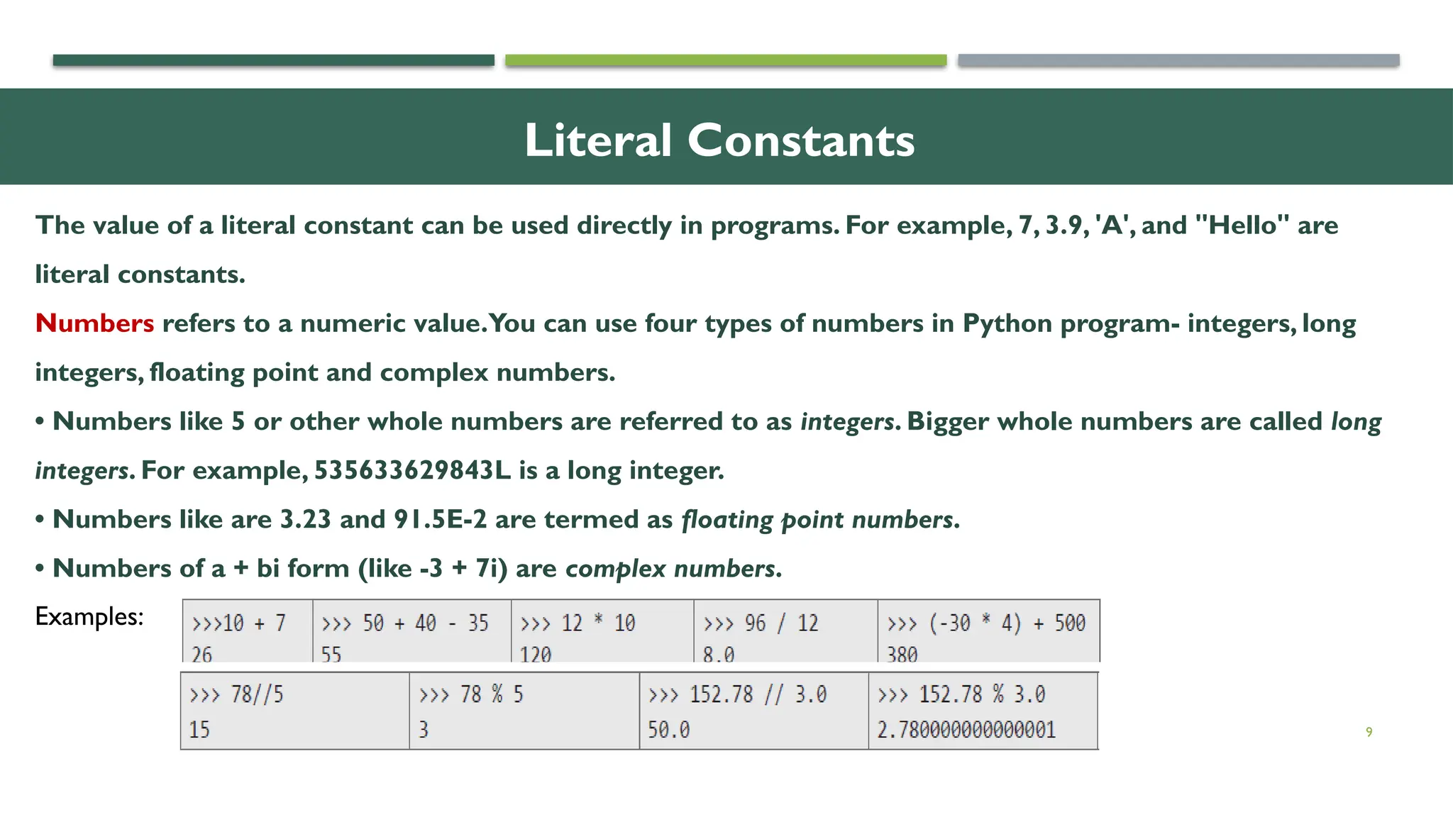 9 Literal Constants The value of a literal constant can be used directly in programs. For example, 7, 3.9, 'A', and "Hello" are literal constants. Numbers refers to a numeric value.You can use four types of numbers in Python program- integers, long integers, floating point and complex numbers. • Numbers like 5 or other whole numbers are referred to as integers. Bigger whole numbers are called long integers. For example, 535633629843L is a long integer. • Numbers like are 3.23 and 91.5E-2 are termed as floating point numbers. • Numbers of a + bi form (like -3 + 7i) are complex numbers. Examples: 