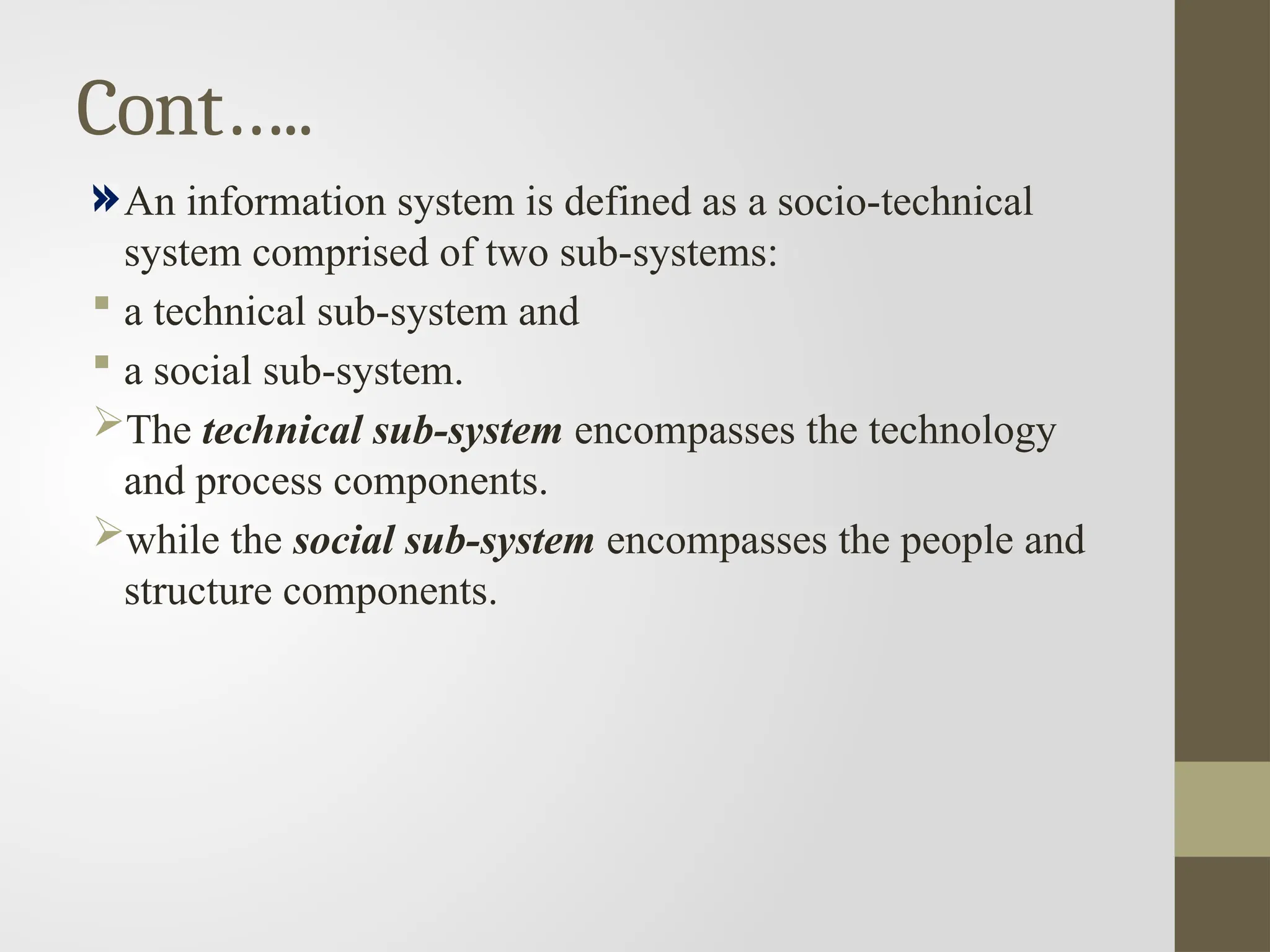 Cont…..
An information system is defined as a socio-technical
system comprised of two sub-systems:
 a technical sub-system and
 a social sub-system.
The technical sub-system encompasses the technology
and process components.
while the social sub-system encompasses the people and
structure components.
 