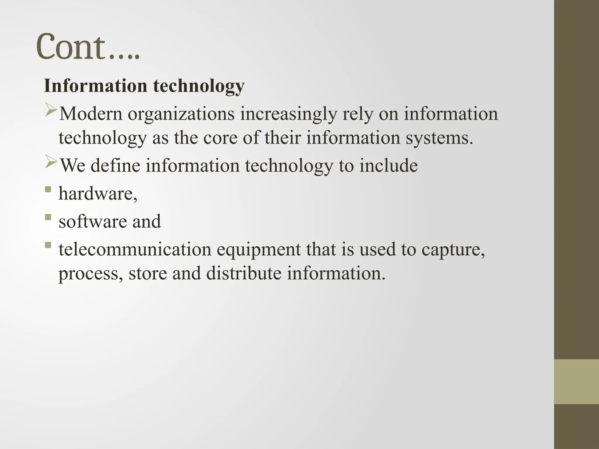 Cont….
Information technology
Modern organizations increasingly rely on information
technology as the core of their information systems.
We define information technology to include
 hardware,
 software and
 telecommunication equipment that is used to capture,
process, store and distribute information.
 