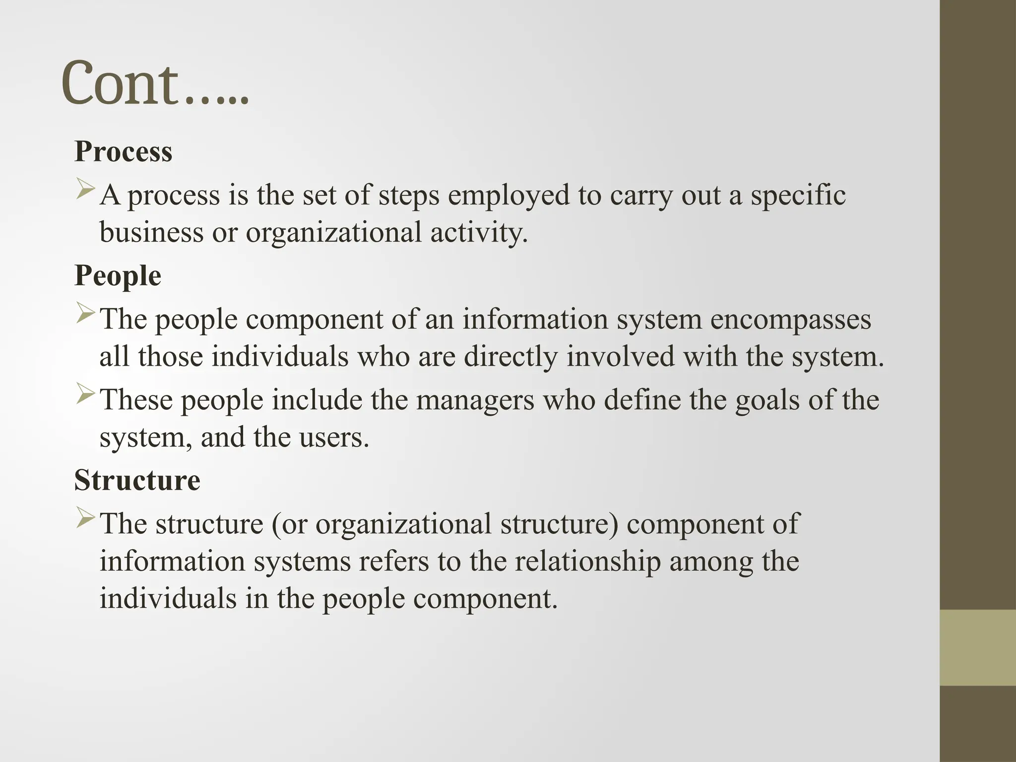 Cont…..
Process
A process is the set of steps employed to carry out a specific
business or organizational activity.
People
The people component of an information system encompasses
all those individuals who are directly involved with the system.
These people include the managers who define the goals of the
system, and the users.
Structure
The structure (or organizational structure) component of
information systems refers to the relationship among the
individuals in the people component.
 