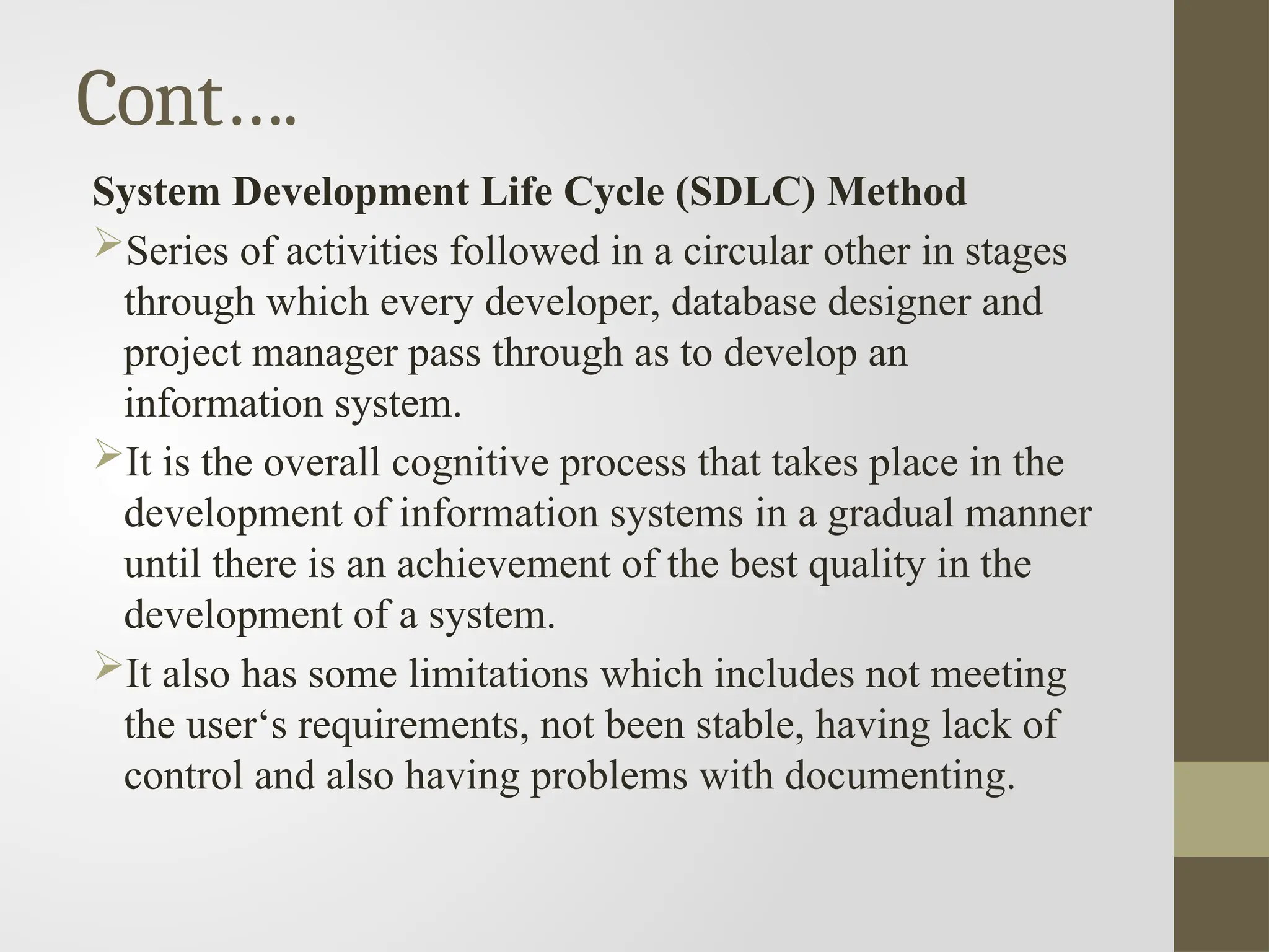 Cont….
System Development Life Cycle (SDLC) Method
Series of activities followed in a circular other in stages
through which every developer, database designer and
project manager pass through as to develop an
information system.
It is the overall cognitive process that takes place in the
development of information systems in a gradual manner
until there is an achievement of the best quality in the
development of a system.
It also has some limitations which includes not meeting
the user‘s requirements, not been stable, having lack of
control and also having problems with documenting.
 