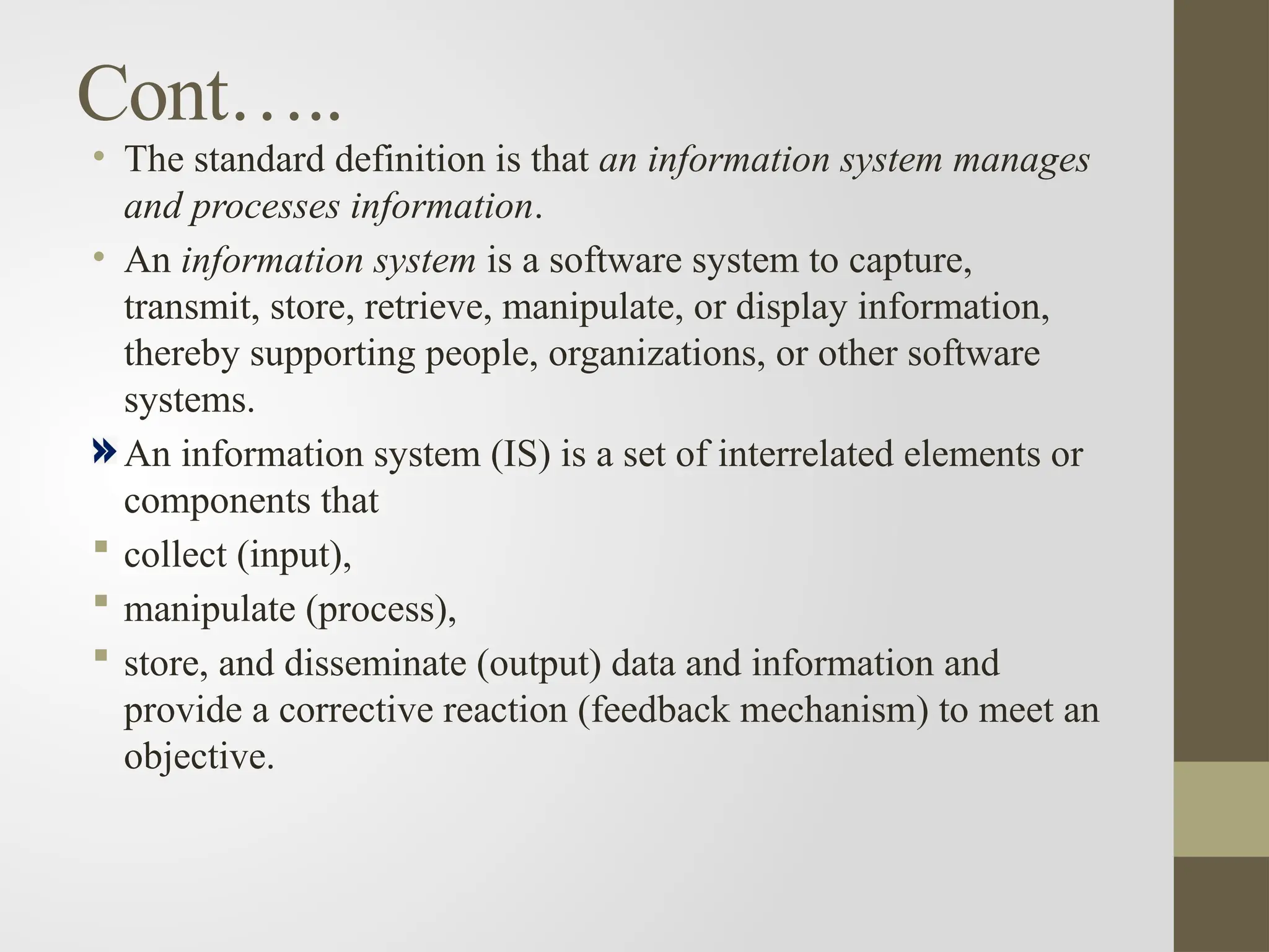 Cont…..
• The standard definition is that an information system manages
and processes information.
• An information system is a software system to capture,
transmit, store, retrieve, manipulate, or display information,
thereby supporting people, organizations, or other software
systems.
An information system (IS) is a set of interrelated elements or
components that
 collect (input),
 manipulate (process),
 store, and disseminate (output) data and information and
provide a corrective reaction (feedback mechanism) to meet an
objective.
 
