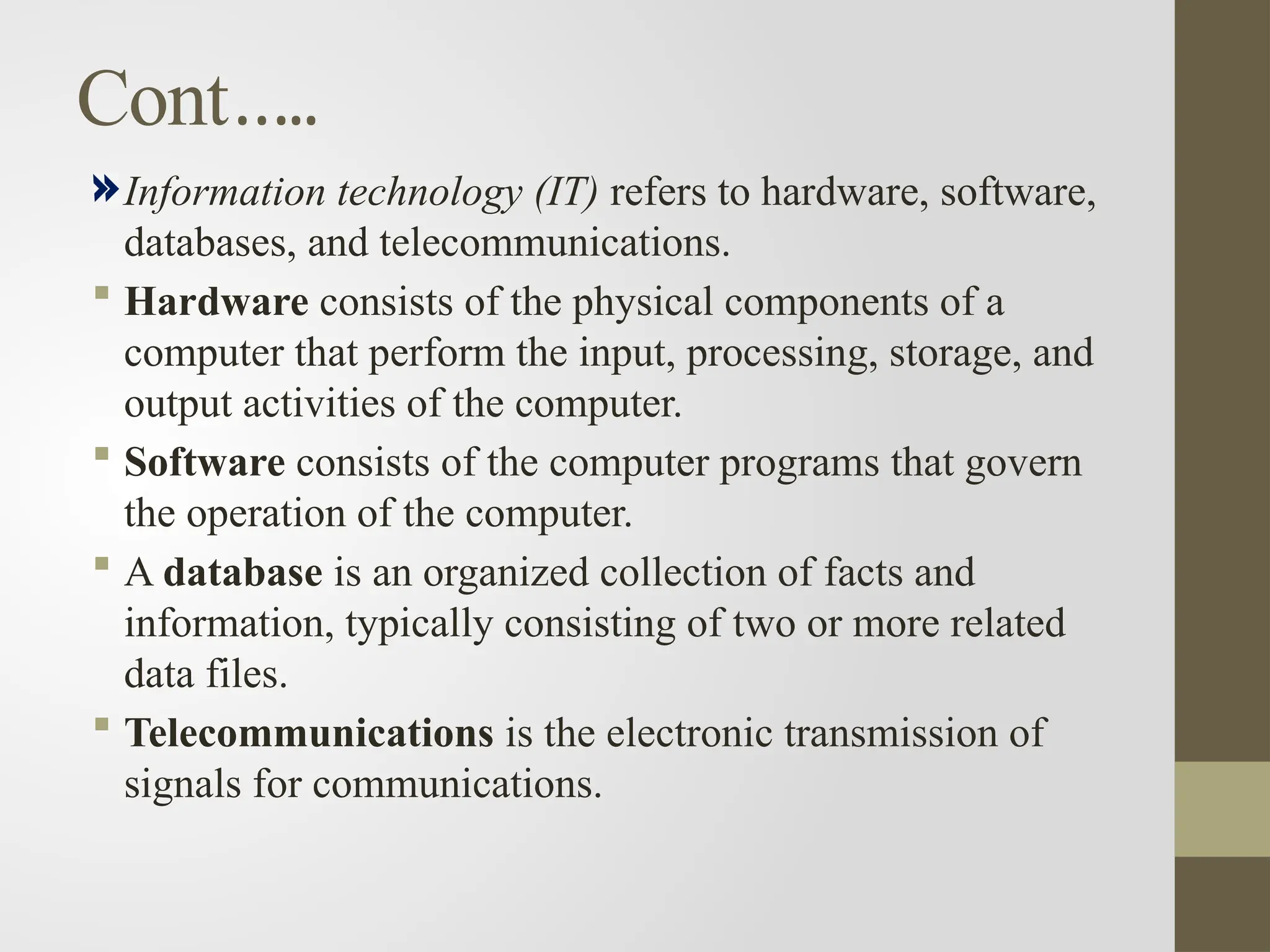 Cont…..
Information technology (IT) refers to hardware, software,
databases, and telecommunications.
 Hardware consists of the physical components of a
computer that perform the input, processing, storage, and
output activities of the computer.
 Software consists of the computer programs that govern
the operation of the computer.
 A database is an organized collection of facts and
information, typically consisting of two or more related
data files.
 Telecommunications is the electronic transmission of
signals for communications.
 