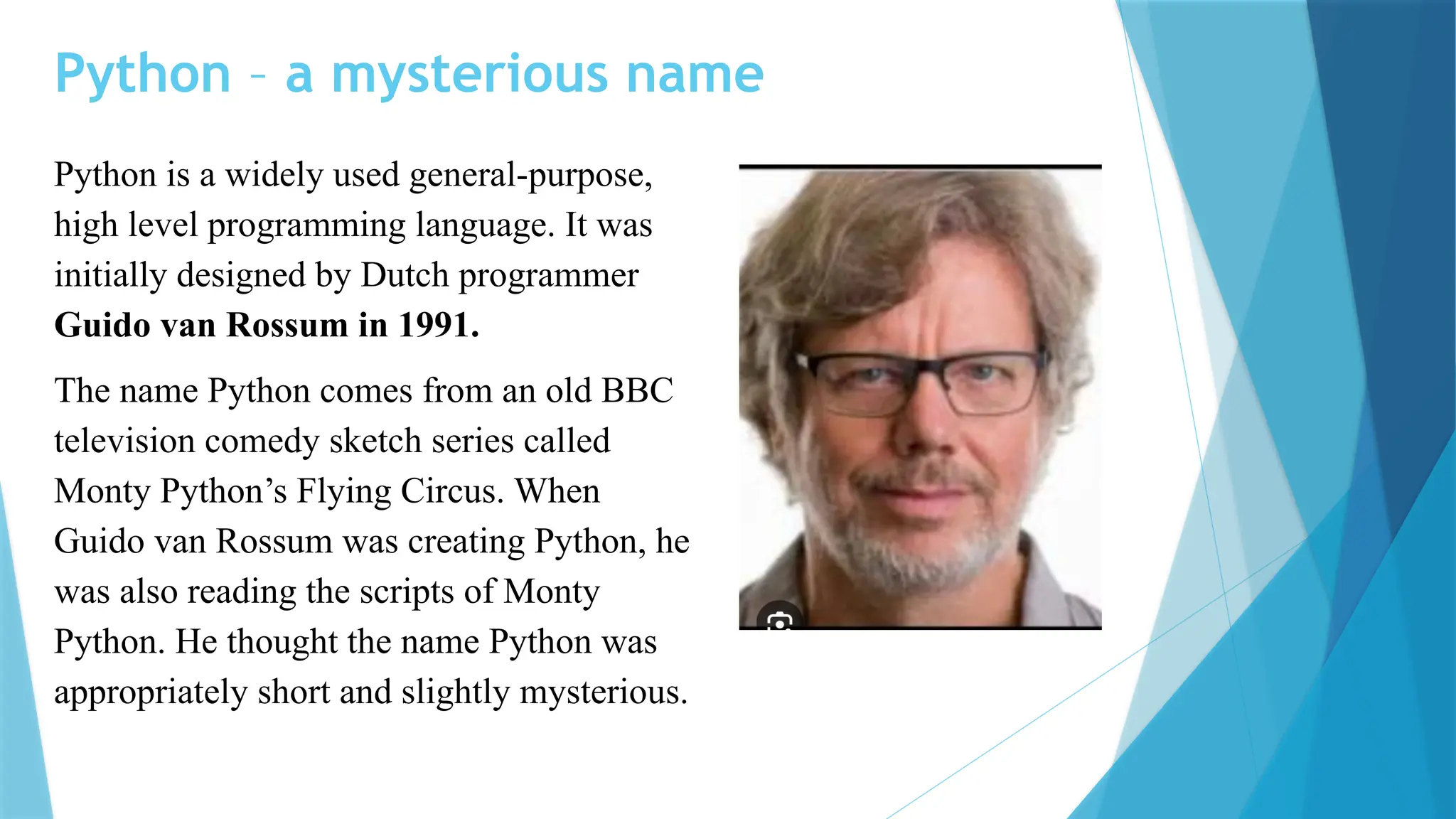 Python – a mysterious name Python is a widely used general-purpose, high level programming language. It was initially designed by Dutch programmer Guido van Rossum in 1991. The name Python comes from an old BBC television comedy sketch series called Monty Python’s Flying Circus. When Guido van Rossum was creating Python, he was also reading the scripts of Monty Python. He thought the name Python was appropriately short and slightly mysterious. 